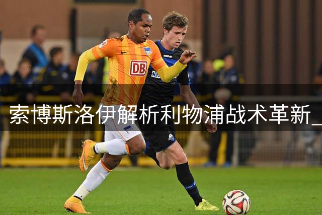 索博斯洛伊解析利物浦战术革新 直言更适应高压风格